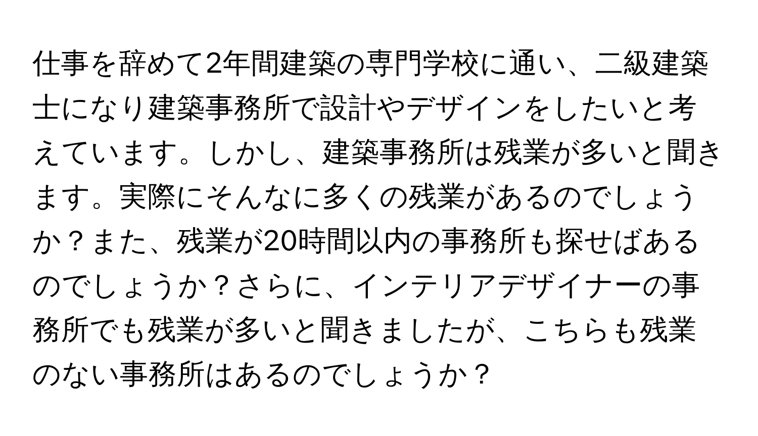 仕事を辞めて2年間建築の専門学校に通い、二級建築士になり建築事務所で設計やデザインをしたいと考えています。しかし、建築事務所は残業が多いと聞きます。実際にそんなに多くの残業があるのでしょうか？また、残業が20時間以内の事務所も探せばあるのでしょうか？さらに、インテリアデザイナーの事務所でも残業が多いと聞きましたが、こちらも残業のない事務所はあるのでしょうか？