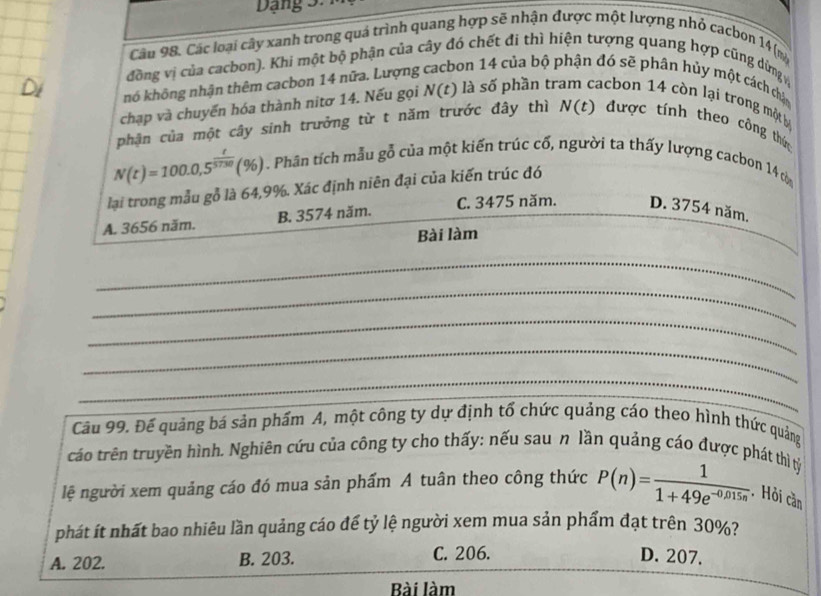 Dang 
Cầu 98, Các loại cây xanh trong quá trình quang hợp sẽ nhận được một lượng nhỏ cacbon 14 (m
đồng vị của cacbon). Khi một bộ phận của cây đó chết đi thì hiện tượng quang hợp cũng dừng 
nó không nhận thêm cacbon 14 nữa. Lượng Son 14 của bộ phận đó sẽ phân hủy một cách châ
chạp và chuyến hóa thành nitơ 14. Nếu gọi N(t) là số phần tr acbon 14 còn lại trong một bị
phận của một cây sinh trưởng từ t năm trước đây thì N(t) đư ợc tính theo công thên
N(t)=100.0,5^(frac t)5730(% ). Phân tích mẫu gỗ của một kiến trúc cổ, người ta thấy lượng cacbon 14 còa
lại trong mẫu gỗ là 64,9%. Xác định niên đại của kiến trúc đó
A. 3656 năm. B. 3574 năm. C. 3475 năm. D. 3754 năm.
Bài làm
_
_
_
_
_
Câu 99. Đế quảng bá sản phẩm A, một công ty dự định tổ chức quảng cáo theo hình thức quảng
cáo trên truyền hình. Nghiên cứu của công ty cho thấy: nếu sau n lần quảng cáo được phát thì tỷ
lệ người xem quảng cáo đó mua sản phẩm A tuân theo công thức P(n)= 1/1+49e^(-0,015n) . Hỏi cần
phát ít nhất bao nhiêu lần quảng cáo để tỷ lệ người xem mua sản phẩm đạt trên 30%?
A. 202. B. 203. C. 206. D. 207.
Bài làm