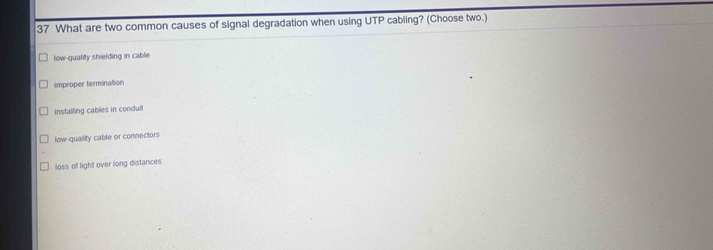 What are two common causes of signal degradation when using UTP cabling? (Choose two.)
low-quality shielding in cable
improper termination
installing cables in conduit
low-quality cable or connectors
loss of light over long distances