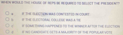 WHEN WOULD THE HOUSE OF REPS BE REQUIRED TO SELECT THE PRESIDENT?
a IF THE ELECTION WAS CONTESTED IN COURT
b IF THE ELECTORAL COLLEGE WAS A TIE
C IF SOMETHING HAPPENED TO THE WINNER AFTER THE ELECTION
d IF NO CANDIDATE GETS A MAJORITY OF THE POPULAR VOTE