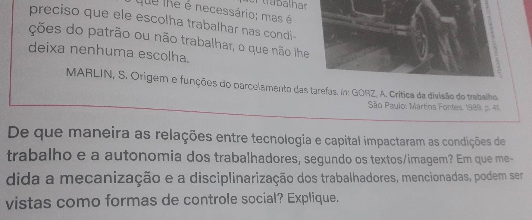 er trabalhar 
que The é necessário; mas é 
I 
preciso que ele escolha trabalhar nas condi- 
ções do patrão ou não trabalhar, o que não lhe 
deixa nenhuma escolha. 
MARLIN, S. Origem e funções do parcelamento das tarefas. In: GORZ, A. Crítica da divisão do trabalho. 
São Paulo: Martins Fontes. 1989. p. 41. 
De que maneira as relações entre tecnologia e capital impactaram as condições de 
trabalho e a autonomia dos trabalhadores, segundo os textos/imagem? Em que me- 
dida a mecanização e a disciplinarização dos trabalhadores, mencionadas, podem ser 
vistas como formas de controle social? Explique.