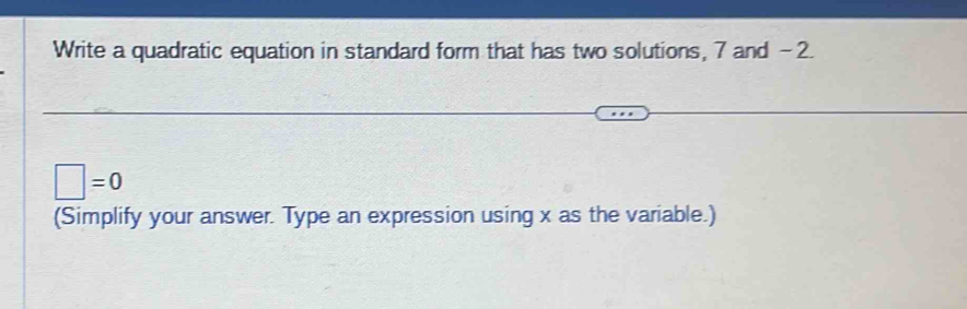 Write a quadratic equation in standard form that has two solutions, 7 and -2.
□ =0
(Simplify your answer. Type an expression using x as the variable.)