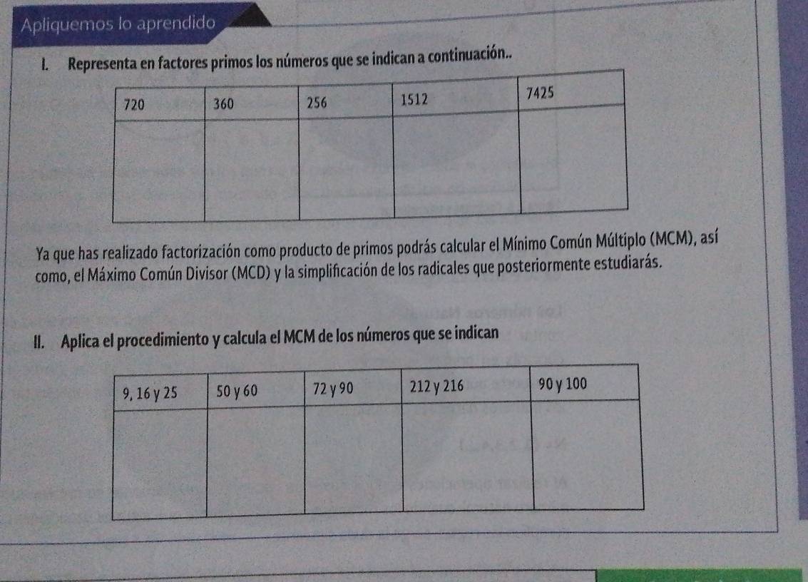 Apliquemos Io aprendido 
I. ta en factores primos los números que se indican a continuación.. 
Ya que has realizado factorización como producto de primos podrás calcular el Mínimo Común Múltiplo (MCM), así 
como, el Máximo Común Divisor (MCD) y la simplificación de los radicales que posteriormente estudiarás. 
II. Aplica el procedimiento y calcula el MCM de los números que se indican