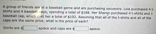 A group of friends are at a baseball game and are purchasing souvenirs. Lola purchased 4 t- 
shirts and 4 baseball caps, spending a total of $168. Her Sharon purchased 4 t-shirts and 1
baseball cap, which cost her a total of $102. Assuming that all of the t-shirts and all of the 
caps are the same price, what is the price of each? 
Shirts are $ □ apiece and caps are $ :□ apiece.