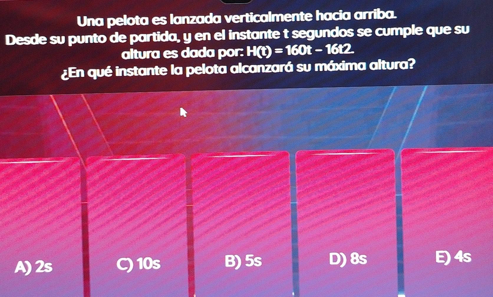 Una pelota es lanzada verticalmente hacia arriba.
Desde su punto de partida, y en el instante t segundos se cumple que su
altura es dada por: H(t)=160t-16t2
¿En qué instante la pelota alcanzará su máxima altura?
10s D) 8s
A) 2s B) 5s
E) 4s