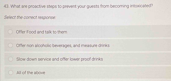 What are proactive steps to prevent your guests from becoming intoxicated?
Select the correct response:
Offer Food and talk to them
Offer non alcoholic beverages, and measure drinks
Slow down service and offer lower proof drinks
All of the above