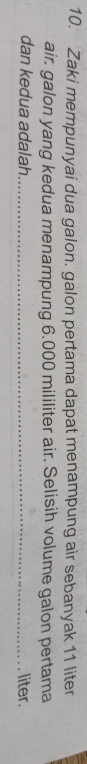 Zaki mempunyai dua galon. galon pertama dapat menampung air sebanyak 11 liter
air. galon yang kedua menampung 6.000 mililiter air. Selisih volume galon pertama 
dan kedua adalah._ liter.