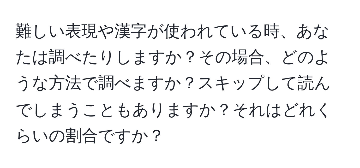 難しい表現や漢字が使われている時、あなたは調べたりしますか？その場合、どのような方法で調べますか？スキップして読んでしまうこともありますか？それはどれくらいの割合ですか？