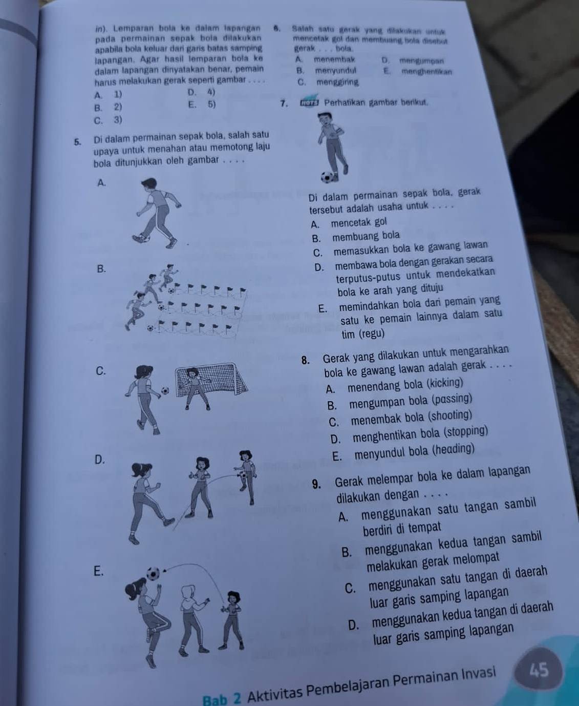 in). Lemparan bola ke dalam lapangan 6. Salah satu garak yang dilakukan untuk
pada permainan sepak bola dilakukan mencetak gol dan membuang bola disebut
apabila bola keluar dari garis batas samping gerak . . . bola.
lapangan. Agar hasil lemparan bola ke A. menembak D. mengumpan
dalam lapangan dinyatakan benar, pemain B. menyundul E. menghentikan
harus melakukan gerak seperti gambar . . . . C. menggiring
A. 1) D. 4)
B. 2) E. 5) 7.  Perhatikan gambar berikut.
C. 3)
5. Di dalam permainan sepak bola, salah satu
upaya untuk menahan atau memotong laju
bola ditunjukkan oleh gambar . . . .
A.
Di dalam permainan sepak bola, gerak
tersebut adalah usaha untuk . . . .
A. mencetak gol
B. membuang bola
C. memasukkan bola ke gawang lawan
B.
D. membawa bola dengan gerakan secara
terputus-putus untuk mendekatkan
bola ke arah yang dituju
E. memindahkan bola dari pemain yang
satu ke pemain lainnya dalam satu
tim (regu)
C.8. Gerak yang dilakukan untuk mengarahkan
bola ke gawang lawan adalah gerak . . . .
A. menendang bola (kicking)
B. mengumpan bola (passing)
C. menembak bola (shooting)
D. menghentikan bola (stopping)
D.
E. menyundul bola (heading)
9. Gerak melempar bola ke dalam lapangan
dilakukan dengan . . . .
A. menggunakan satu tangan sambil
berdiri di tempat
B. menggunakan kedua tangan sambil
E.
melakukan gerak melompat
C. menggunakan satu tangan di daerah
luar garis samping lapangan
D. menggunakan kedua tangan di daerah
luar garis samping lapangan
Bab 2 Aktivitas Pembelajaran Permainan Invasi 45