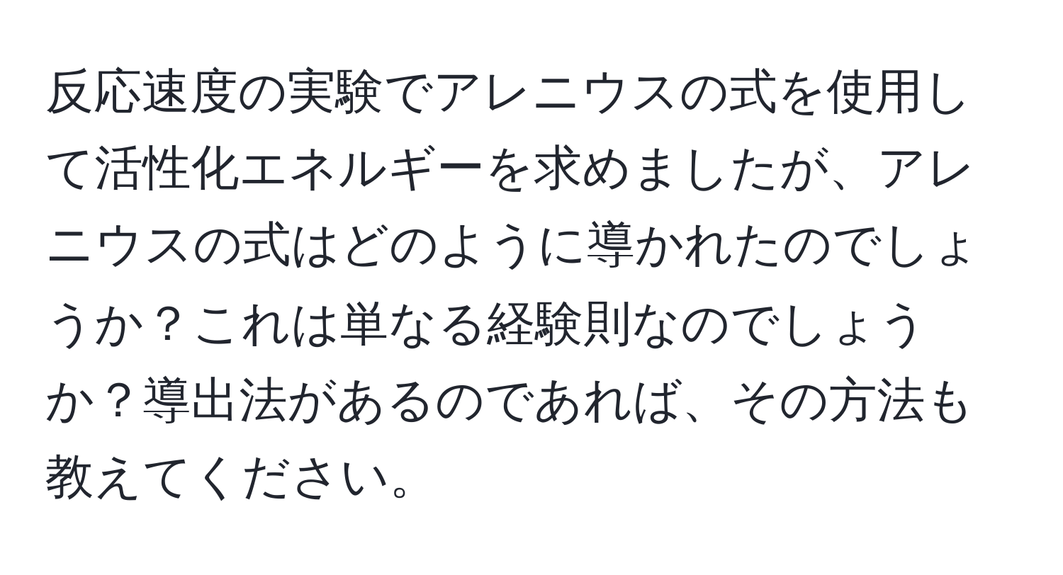 反応速度の実験でアレニウスの式を使用して活性化エネルギーを求めましたが、アレニウスの式はどのように導かれたのでしょうか？これは単なる経験則なのでしょうか？導出法があるのであれば、その方法も教えてください。