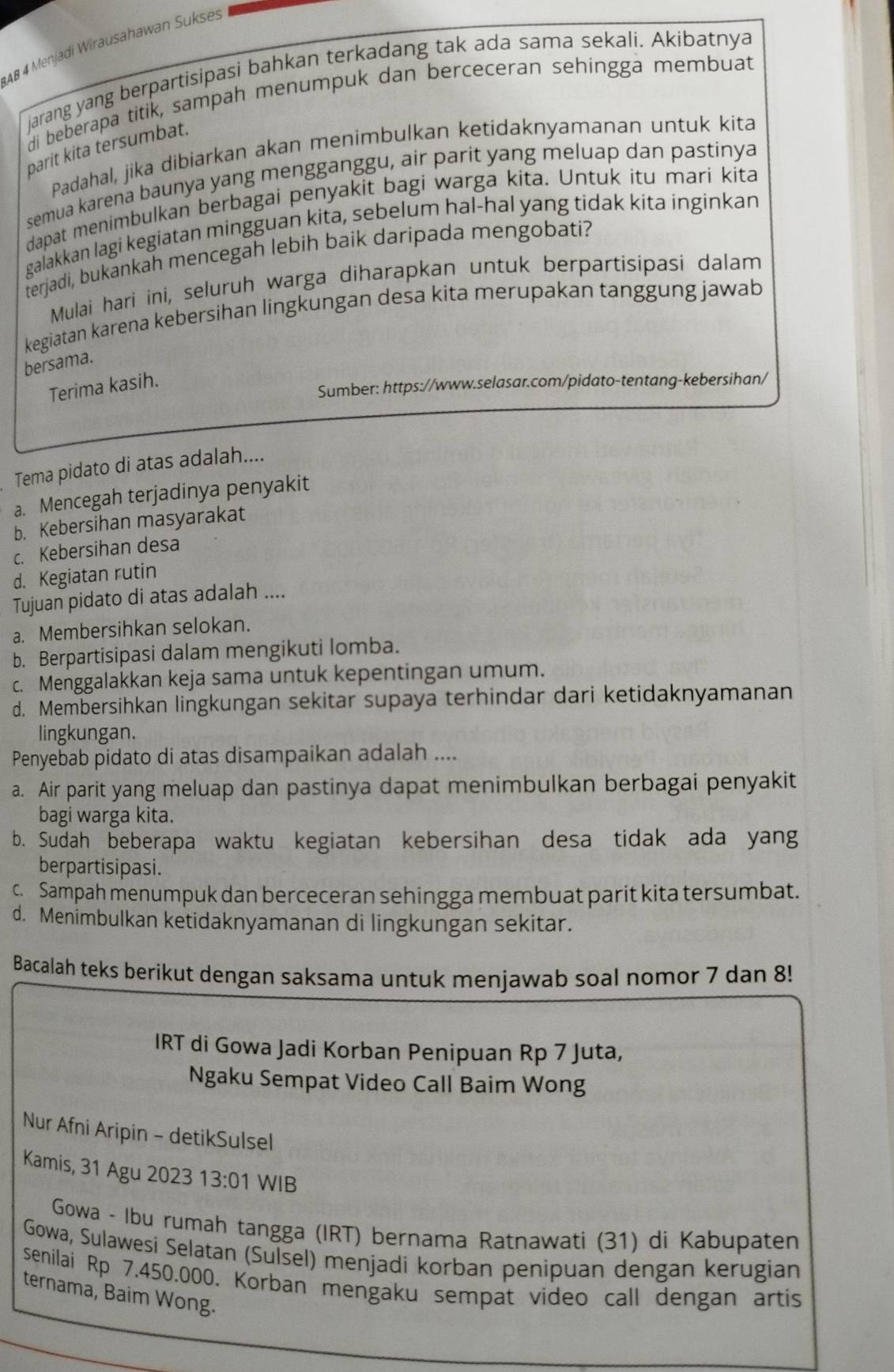 AB 4 Menjadi Wirausahawan Sukses
jarang yang berpartisipasi bahkan terkadang tak ada sama sekali. Akibatnya
di beberapa titik, sampah menumpuk dan berceceran sehingga membuat
parit kita tersumbat.
Padahal, jika dibiarkan akan menimbulkan ketidaknyamanan untuk kita
semua karena baunya yang mengganggu, air parit yang meluap dan pastinya
dapat menimbulkan berbagai penyakit bagi warga kita. Untuk itu mari kita
galakkan lagi kegiatan mingguan kita, sebelum hal-hal yang tidak kita inginkan
terjadi, bukankah mencegah lebih baik daripada mengobati?
Mulai hari ini, seluruh warga diharapkan untuk berpartisipasi dalam
kegiatan karena kebersihan lingkungan desa kita merupakan tanggung jawab
bersama.
Terima kasih.
Sumber: https://www.selasar.com/pidato-tentang-kebersihan/
Tema pidato di atas adalah....
a. Mencegah terjadinya penyakit
b. Kebersihan masyarakat
c. Kebersihan desa
d. Kegiatan rutin
Tujuan pidato di atas adalah ....
a. Membersihkan selokan.
b. Berpartisipasi dalam mengikuti lomba.
c. Menggalakkan keja sama untuk kepentingan umum.
d. Membersihkan lingkungan sekitar supaya terhindar dari ketidaknyamanan
lingkungan.
Penyebab pidato di atas disampaikan adalah ....
a. Air parit yang meluap dan pastinya dapat menimbulkan berbagai penyakit
bagi warga kita.
b. Sudah beberapa waktu kegiatan kebersihan desa tidak ada yang
berpartisipasi.
c. Sampah menumpuk dan berceceran sehingga membuat parit kita tersumbat.
d. Menimbulkan ketidaknyamanan di lingkungan sekitar.
Bacalah teks berikut dengan saksama untuk menjawab soal nomor 7 dan 8!
IRT di Gowa Jadi Korban Penipuan Rp 7 Juta,
Ngaku Sempat Video Call Baim Wong
Nur Afni Aripin - detikSulsel
Kamis, 31 Agu 2023 13:01 WIB
Gowa - Ibu rumah tangga (IRT) bernama Ratnawati (31) di Kabupaten
Gowa, Sulawesi Selatan (Sulsel) menjadi korban penipuan dengan kerugian
senilai Rp 7.450.000. Korban mengaku sempat video call dengan artis
ternama, Baim Wong.