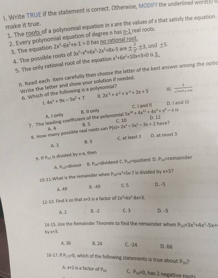 Write TRUE if the statement is correct. Otherwise, MODIFY the underlined word(s) to
make it true. 1. The roots of a polynomial equation in x are the values of x that satisfy the equation.
2. Every polynomial equation of degree n has n-1 real roots.
3. The equation 2x^3-6x^2+x-1=0 has no rational root.
4. The possible roots of 3x^5-x^4+6x^3-2x^2+8x-5 are ±  3/5 ,± 3, and ± 5.
5. The only rational root of the equation x^3+6x^2+10x+3=0 is 3.
II. Read each item carefully then choose the letter of the best answer among the optic
Write the letter and show your solution if needed.
6. Which of the following is a polynomial?
III.
1. 4x^3+9x-5x^2+7 2x^(-5)+x^(-2)+x^(-3)+2x+5  1/x^2+3x+6 
II.
A. I only B. II only C. I and II D. I and III
7. The leading coefficient of the polynomial 5x^(10)+4x^(12)+4x^6+x^4-x is
C. 10 D. 12
A. 4 B. 5
8. How many possible real roots can P(x)=2x^3-5x^2-3x+2 have?
A. 2 B. 3 C. at least 3 D. at most 3
9. If P_(x) is divided by x-a , then
A. P_(a) =divisor B. P_(a)= dividend C. P_(a) =quotient D. P_(a)= =remainder
10-11.What is the remainder when P_(x)=x^3+5x-7 is divided by x+3 ?
A. 49 B. -49 C. 5 D. -5
12-13. Find k so that x+3 is a factor of 2x^3+kx^2-8x+3.
A. 2 B. -2 C. 3 D. -3
14-15. Use the Remainder Theorem to find the remainder when P_(x)=3x^3+4x^2-5x+
by x+3.
A. 36 B. 24 C. -24 D. 66
16-17. If P_(-2)=0 , which of the following statements is true about P_(x)
A. x+2 is a factor of P_(x) C. P_(x)=0 , has 2 negative roots