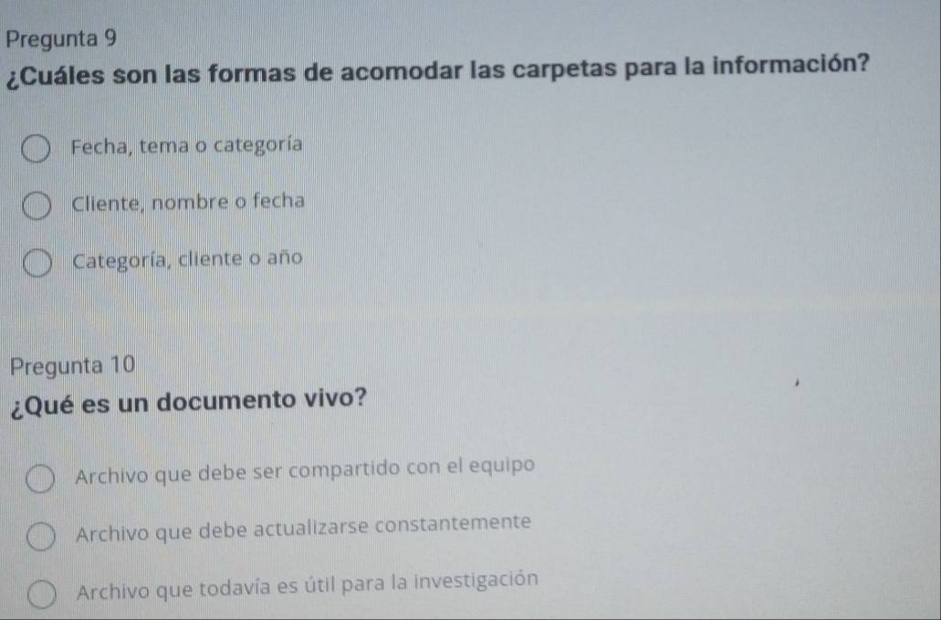 Pregunta 9
¿Cuáles son las formas de acomodar las carpetas para la información?
Fecha, tema o categoría
Cliente, nombre o fecha
Categoría, cliente o año
Pregunta 10
¿Qué es un documento vivo?
Archivo que debe ser compartido con el equipo
Archivo que debe actualizarse constantemente
Archivo que todavía es útil para la investigación