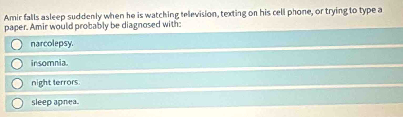 Amir falls asleep suddenly when he is watching television, texting on his cell phone, or trying to type a
paper. Amir would probably be diagnosed with:
narcolepsy.
insomnia.
night terrors.
sleep apnea.