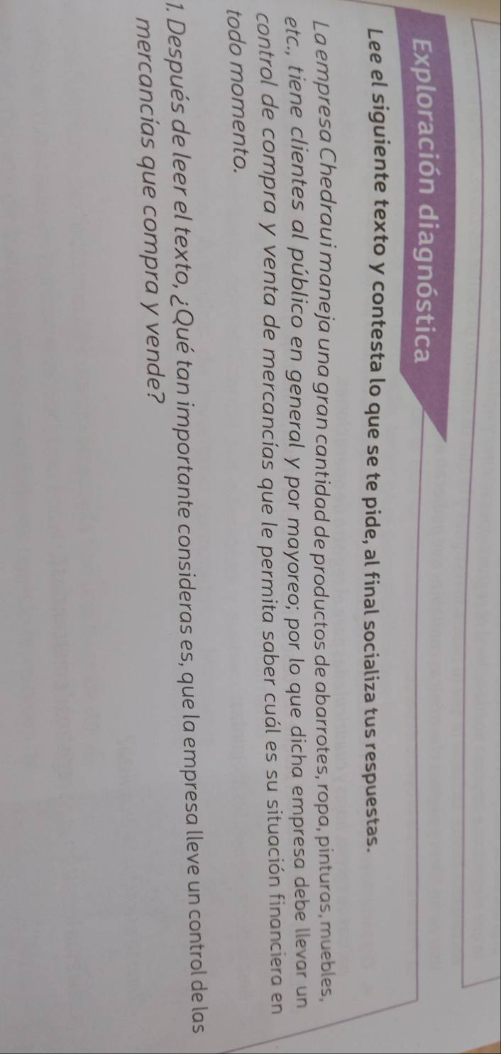 Exploración diagnóstica 
Lee el siguiente texto y contesta lo que se te pide, al final socializa tus respuestas. 
La empresa Chedraui maneja una gran cantidad de productos de abarrotes, ropa, pinturas, muebles, 
etc., tiene clientes al público en general y por mayoreo; por lo que dicha empresa debe llevar un 
control de compra y venta de mercancías que le permita saber cuál es su situación financiera en 
todo momento. 
1. Después de leer el texto, ¿Qué tan importante consideras es, que la empresa lleve un control de las 
mercancías que compra y vende?