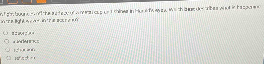 A light bounces off the surface of a metal cup and shines in Harold's eyes. Which best describes what is happening
to the light waves in this scenario?
absorption
interference
refraction
reflection