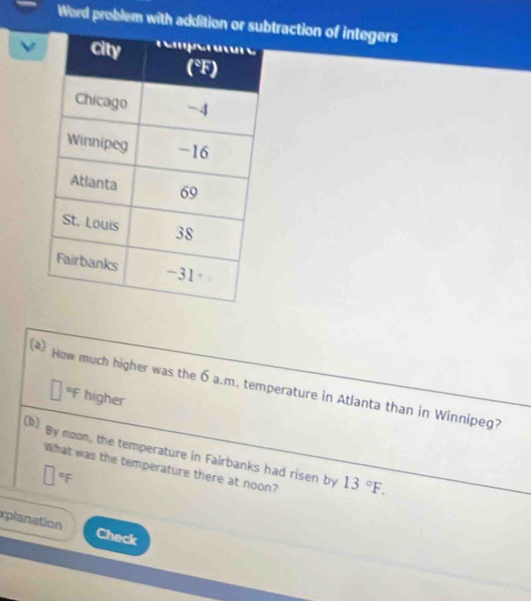 Word problem with addition or subtraction of integers
(2) How much higher was the 6 a.m. temperature in Atlanta than in Winnipeg?
□ F higher
D by noon, the temperature in Fairbanks had risen by 13°F. 
What was the temperature there at noon?
□°F
xplanation Check