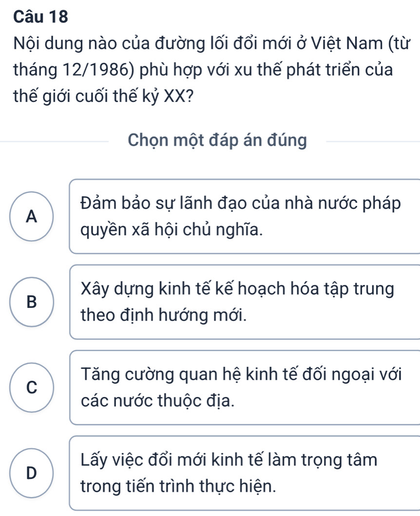 Nội dung nào của đường lối đổi mới ở Việt Nam (từ
tháng 12/1986) phù hợp với xu thế phát triển của
thế giới cuối thế kỷ XX?
Chọn một đáp án đúng
Đảm bảo sự lãnh đạo của nhà nước pháp
A
quyền xã hội chủ nghĩa.
Xây dựng kinh tế kế hoạch hóa tập trung
B
theo định hướng mới.
Tăng cường quan hệ kinh tế đối ngoại với
C
các nước thuộc địa.
Lấy việc đổi mới kinh tế làm trọng tâm
D
trong tiến trình thực hiện.