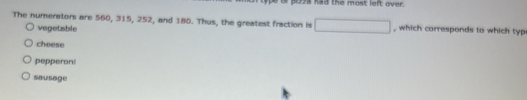 pe or pizza had the most left over.
The numerators are 560, 315, 252, and 180. Thus, the greatest fraction is □ , which corresponds to which typ
vegetable
cheese
pepperoni
sausage