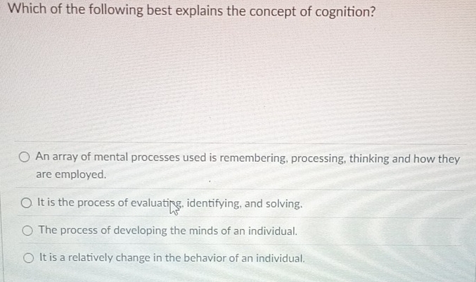 Which of the following best explains the concept of cognition?
An array of mental processes used is remembering, processing, thinking and how they
are employed.
It is the process of evaluating, identifying, and solving.
The process of developing the minds of an individual.
It is a relatively change in the behavior of an individual.