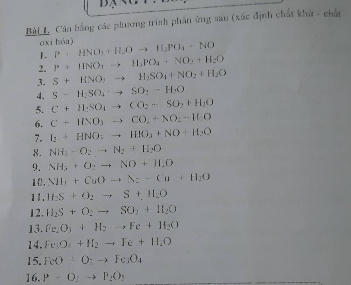 Cân bằng các phương trình phản ứng sau (xác định chất khứ - chất 
oxi hóa) 
1. P+HNO_3+H_2Oto H_3PO_4+NO
2. P+HNO_3to H_3PO_4+NO_2+H_2O
3. S+HNO_3to H_2SO_4+NO_2+H_2O
4. S+H_2SO_4to SO_2+H_2O
5. C+H_2SO_4to CO_2+SO_2+H_2O
6. C+HNO_3to CO_2+NO_2+H_2O
7. I_2+HNO_3to HIO_3+NO+H_2O
8. NH_3+O_2to N_2+H_2O
9. NH_3+O_2to NO+H_2O
10. NH_3+CuOto N_2+Cu+H_2O
11. H_2S+O_2to S+H_2O
12. H_2S+O_2to SO_2+H_2O
13. Fe_2O_3+H_2to Fe+H_2O
14. Fe_3O_4+H_2to Fe+H_2O
15. FeO+O_2to Fe_3O_4
16. P+O_2to P_2O_5
