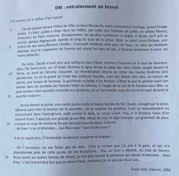 DM : entraînement au brevet
Cet extrait est le début d'un roman
1 Claude passait devant l'Hôtel de Ville, et deux heures du matin sonnaient à l'horloge, quand l'orage
éclata. Il s'était oublié à rôder dans les Halles, par cette nuit brûlante de juillet, en artiste flâneur,
amoureux du Paris nocturne. Brusquement, les gouttes tombèrent si larges, si drues, qu'il prit sa
course, galopa dégingandé, éperdu le long du quai de la Grève. Mais, au pont Louis-Philippe, une
5 colère de son essoufflement l'arrêta ; il trouvait imbécile cette peur de l'eau ; et, dans les ténèbres
épaisses, sous le cinglement de l'averse qui noyait les becs de gaz, il traversa lentement le pont, les
mains ballantes.
Du reste, Claude n'avait plus que quelques pas à faire. Comme il tournait sur le quai de Bourbon,
dans l'île Saint-Louis, un vif éclair illumina la ligne droite et plate des vieux hôtels rangés devant la
10 Seine, au bord de l'étroite chaussée. La réverbération alluma les vitres des hautes fenêtres sans
persiennes, on vit le grand air triste des antiques façades, avec des détails très nets, un balcon de
pierre, une rampe de terrasse, la guirlande sculptée d'un fronton. C'était là que le peintre avait son
atelier, dans les combles de l'ancien hôtel du Martoy, à l'angle de la rue de la Femme-sans-Tête. Le
quai entrevu était aussitôt retombé aux ténèbres, et un formidable coup de tonnerre avait ébranlé le
15 quartier endormi.
Arrivé devant sa porte, une vieille porte ronde et basse, bardée de fer, Claude, aveuglé par la pluie,
tâtonna pour tirer le bouton de la sonnette ; et sa surprise fut extrême, il eut un tressaillement en
rencontrant dans l'encoignure, collé contre le bois, un corps vivant. Puis, à la brusque lueur d'un
second éclair, il aperçut une grande jeune fille, vêtue de noir, et déjà trempée, qui grelottait de peur.
20 Lorsque le coup de tonnerre les eut secoués tous les deux, il s'écria :
- Ah bien ! si je m'attendais... Qui êtes-vous ? que voulez-vous ?
Il ne la voyait plus, il l'entendait seulement sangloter et bégayer :
- Oh ! monsieur, ne me faites pas du mal... C'est le cocher que j'ai pris à la gare, et qui m'a
abandonnée près de cette porte, en me brutalisant... Oui, un train a déraillé, du côté de Nevers.
25 Nous avons eu quatre heures de retard, je n'ai plus trouvé la personne qui devait m'attendre... Mon
Dieu ! c'est la première fois que je viens à Paris, monsieur, je ne sais pas où je suis...
Émile Zola, L'œuvre, 1886