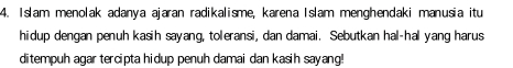 Islam menolak adanya ajaran radikalisme, karena Islam menghendaki manusia itu 
hidup dengan penuh kasih sayang, toleransi, dan damai. Sebutkan hal-hal yang harus 
ditempuh agar tercipta hidup penuh damai dan kasih sayang!