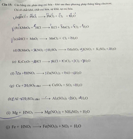 Cân bằng các phản ứng oxi hóa - khử sau theo phương pháp thăng bằng electron;
Chỉ rỡ chất khử, chất oxi hóa, sự khử, sự oxi hóa.
,( a)widehat HCwidehat I+widehat Pbvector O_2to vector Pbvector Cl_2+widehat Cl_2+vector 4l_2O
(b)^2KMnO_4+^6HClto^2KCl+^2MnCl_2+^6Cl_2+^8H_2O
(c) 4HCl+MnO_2to MnCl_2+Cl_2+2H_2O
(d) 2KMnO_4+5KNO_2+3H_2SO_4to 2MnSO_4+5KNO_3+K_2SO_4+3H_2O
(e) K_2Cr_2O_7+4HClto 2KCl+XrCl_3+3Cl_2+_8H_2O
(f) 3Zn+8HNO_3to 3Zn(NO_3)_2+zNO+4H_2O
(g) Cu+2H_2SO_4(ase)to CuSO_4+SO_2+2H_2O
(h) 2Al+6H_2SO_4(dac)xrightarrow rAl_2(SO_4)_3+SSO_2+^ell H_2O
(i) Mg+HNO_3to Mg(NO_3)_2+NH_4NO_3+H_2O
(j) Fe+HNO_3to Fe(NO_3)_3+NO_2+H_2O