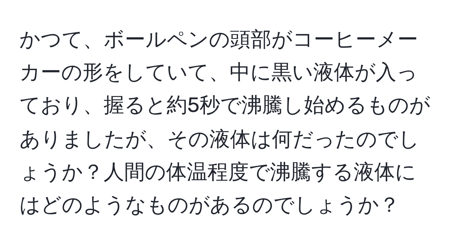 かつて、ボールペンの頭部がコーヒーメーカーの形をしていて、中に黒い液体が入っており、握ると約5秒で沸騰し始めるものがありましたが、その液体は何だったのでしょうか？人間の体温程度で沸騰する液体にはどのようなものがあるのでしょうか？