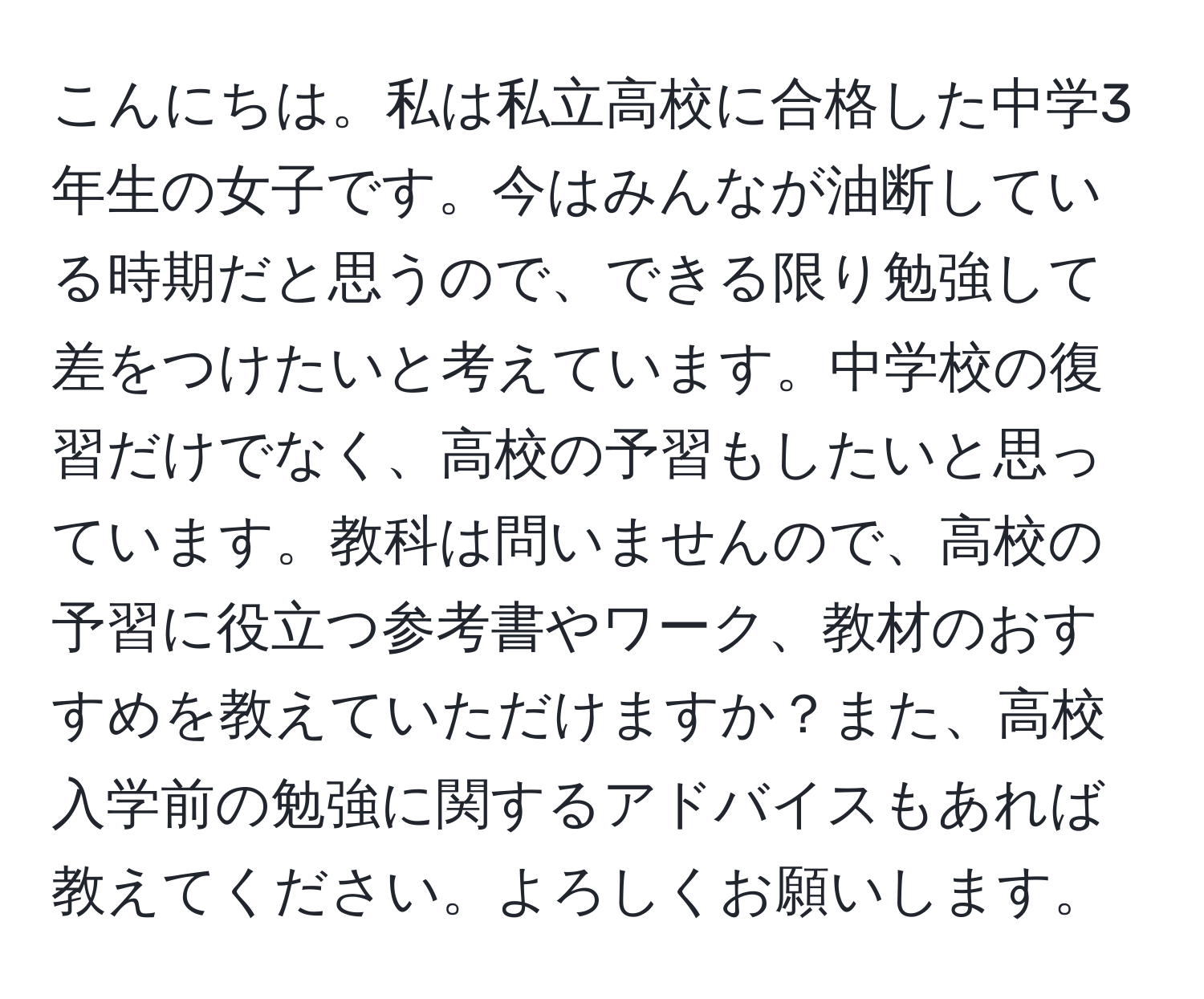 こんにちは。私は私立高校に合格した中学3年生の女子です。今はみんなが油断している時期だと思うので、できる限り勉強して差をつけたいと考えています。中学校の復習だけでなく、高校の予習もしたいと思っています。教科は問いませんので、高校の予習に役立つ参考書やワーク、教材のおすすめを教えていただけますか？また、高校入学前の勉強に関するアドバイスもあれば教えてください。よろしくお願いします。