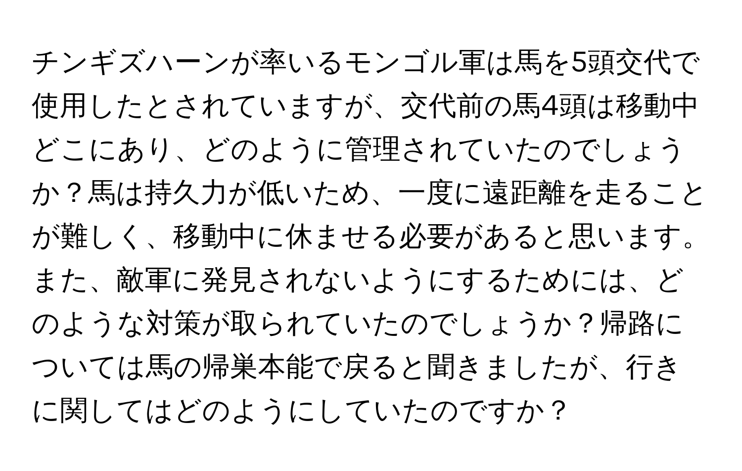 チンギズハーンが率いるモンゴル軍は馬を5頭交代で使用したとされていますが、交代前の馬4頭は移動中どこにあり、どのように管理されていたのでしょうか？馬は持久力が低いため、一度に遠距離を走ることが難しく、移動中に休ませる必要があると思います。また、敵軍に発見されないようにするためには、どのような対策が取られていたのでしょうか？帰路については馬の帰巣本能で戻ると聞きましたが、行きに関してはどのようにしていたのですか？