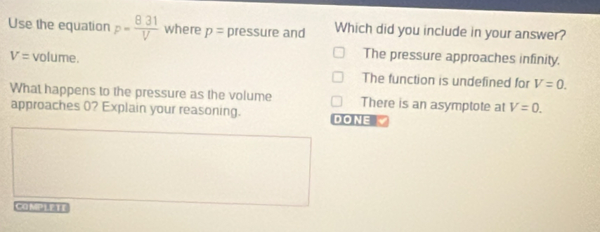 Use the equation p= 831/V  where p= pressure and Which did you include in your answer?
V= volume.
The pressure approaches infinity.
The function is undefined for V=0. 
What happens to the pressure as the volume There is an asymptote at V=0. 
approaches 0? Explain your reasoning. DONE 
CAMPLETE