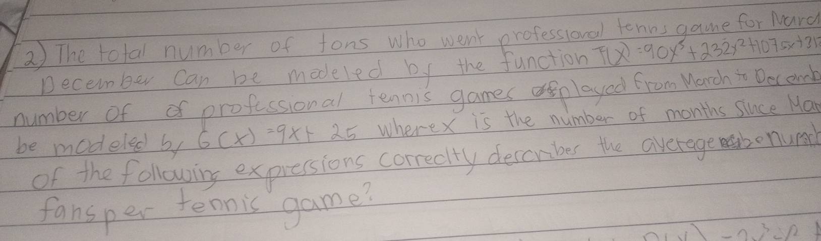 The total number of fons who went professional tenns game for Nard
December can be modeled by the function F(x)=90x^3+232x^2+1075x+312
number of o professional tennis games aplayed from Manch i Decend
be modeled by 6(x)=9x+25 wherex is the number of months since Ma
of the following expessions correctty descrber the average mabenund
fansper tennic game?
-0.32