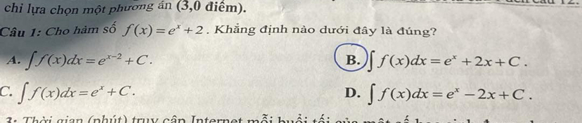 chi lựa chọn một phương án (3,0 điểm).
Câu 1: Cho hàm số f(x)=e^x+2. Khẳng định nào dưới đây là đúng?
A. ∈t f(x)dx=e^(x-2)+C. B. ∈t f(x)dx=e^x+2x+C.
C. ∈t f(x)dx=e^x+C. ∈t f(x)dx=e^x-2x+C. 
D.
2 : Thời gian (nhút) truy cập Internet