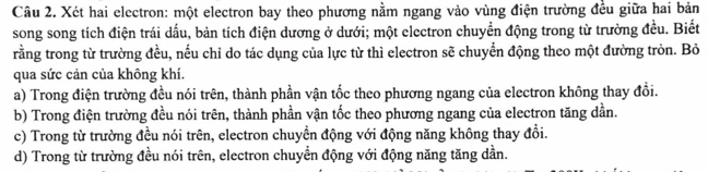 Xét hai electron: một electron bay theo phương nằm ngang vào vùng điện trường đều giữa hai bản
song song tích điện trái dấu, bản tích điện dương ở dưới; một electron chuyển động trong từ trường đều. Biết
rằng trong từ trường đều, nếu chỉ do tác dụng của lực từ thì electron sẽ chuyển động theo một đường tròn. Bỏ
qua sức cản của không khí.
a) Trong điện trường đều nói trên, thành phần vận tốc theo phương ngang của electron không thay đồi.
b) Trong điện trường đều nói trên, thành phần vận tốc theo phương ngang của electron tăng dần.
c) Trong từ trường đều nói trên, electron chuyển động với động năng không thay đổi.
d) Trong từ trường đều nói trên, electron chuyển động với động năng tăng dần.