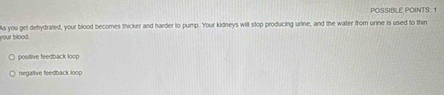 POSSIBLE POINTS: 1
As you get dehydrated, your blood becomes thicker and harder to pump. Your kidneys will stop producing urine, and the water from urine is used to thin
your blood.
positive feedback loop
negative feedback loop