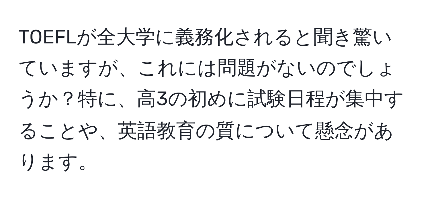 TOEFLが全大学に義務化されると聞き驚いていますが、これには問題がないのでしょうか？特に、高3の初めに試験日程が集中することや、英語教育の質について懸念があります。