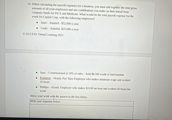 When calculating the payroll expenses for a business, you must add together the total gross 
amounts of all your employees and any contributions you make on their behalf from 
company funds for FICA and Medicare. What would be the total payroll expense for the
week for Capital Corp, with the following employees? 
Janet - Salaried - $52,000 a year
Linda - Salaried - $25,000 a year 
©ACCESS Virtual Learning 2022 
Juan - Commissioned at 10% of sales - Sold $8,500 worth of merchandise 
Kameron - Hourly Part Time Employee who makes minimum wage and worked
20 hours
Phillipa - Hourly Employee who makes $10,00 an hour and worked 40 hours his
week
Show your work with the answer in the box below. 
Write your response below: