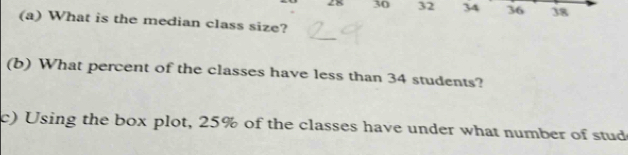 28 30 32 34 36 38 
(a) What is the median class size? 
(b) What percent of the classes have less than 34 students? 
c) Using the box plot, 25% of the classes have under what number of stud