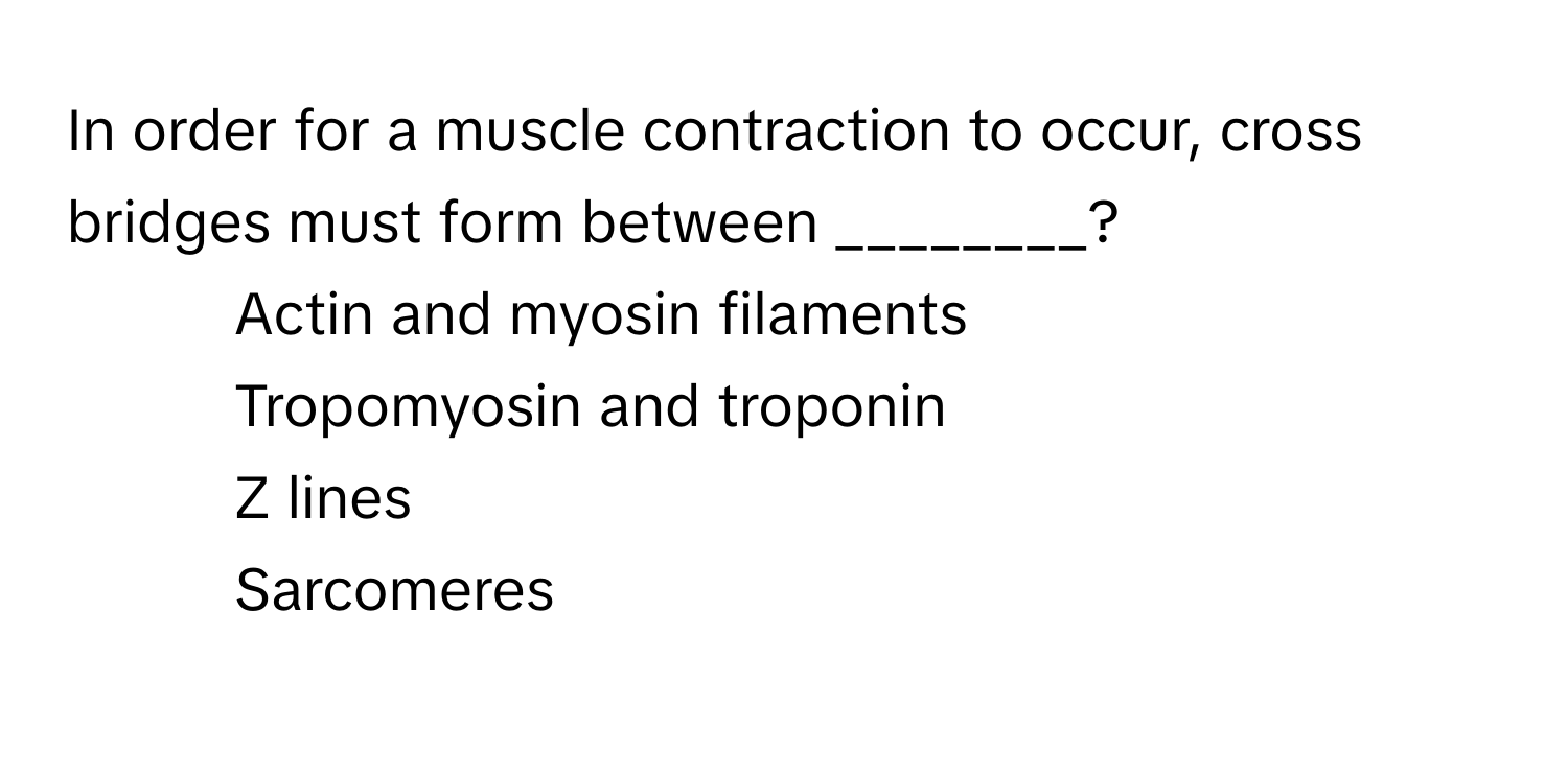 In order for a muscle contraction to occur, cross bridges must form between ________?

1) Actin and myosin filaments 
2) Tropomyosin and troponin 
3) Z lines 
4) Sarcomeres