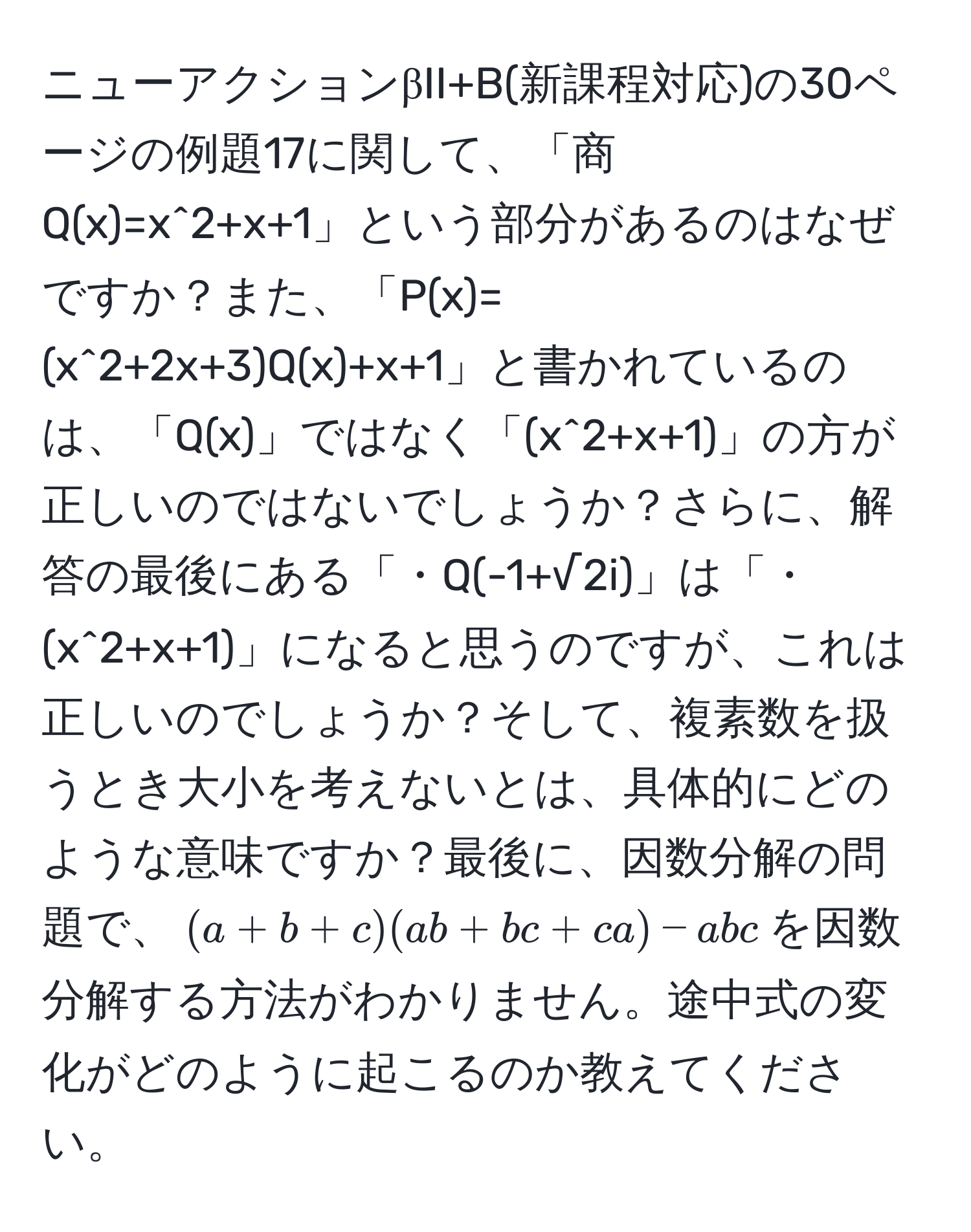 ニューアクションβII+B(新課程対応)の30ページの例題17に関して、「商　Q(x)=x^2+x+1」という部分があるのはなぜですか？また、「P(x)=(x^2+2x+3)Q(x)+x+1」と書かれているのは、「Q(x)」ではなく「(x^2+x+1)」の方が正しいのではないでしょうか？さらに、解答の最後にある「・Q(-1+√2i)」は「・(x^2+x+1)」になると思うのですが、これは正しいのでしょうか？そして、複素数を扱うとき大小を考えないとは、具体的にどのような意味ですか？最後に、因数分解の問題で、$(a+b+c)(ab+bc+ca)-abc$を因数分解する方法がわかりません。途中式の変化がどのように起こるのか教えてください。