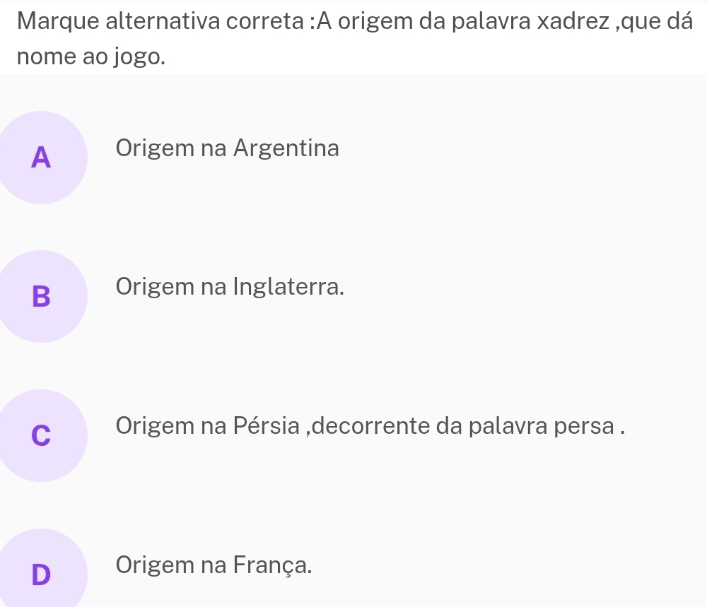 Marque alternativa correta :A origem da palavra xadrez ,que dá
nome ao jogo.
A Origem na Argentina
B Origem na Inglaterra.
C Origem na Pérsia ,decorrente da palavra persa .
D Origem na França.