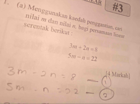 HEAR #3 
1. (a) Menggunakan kaedah penggantian, car 
nilai m dan nilai », bagi persamaan linear 
serentak berikut :
3m+2n=8
5m-n=22
_ 
[4 Markah] 
_