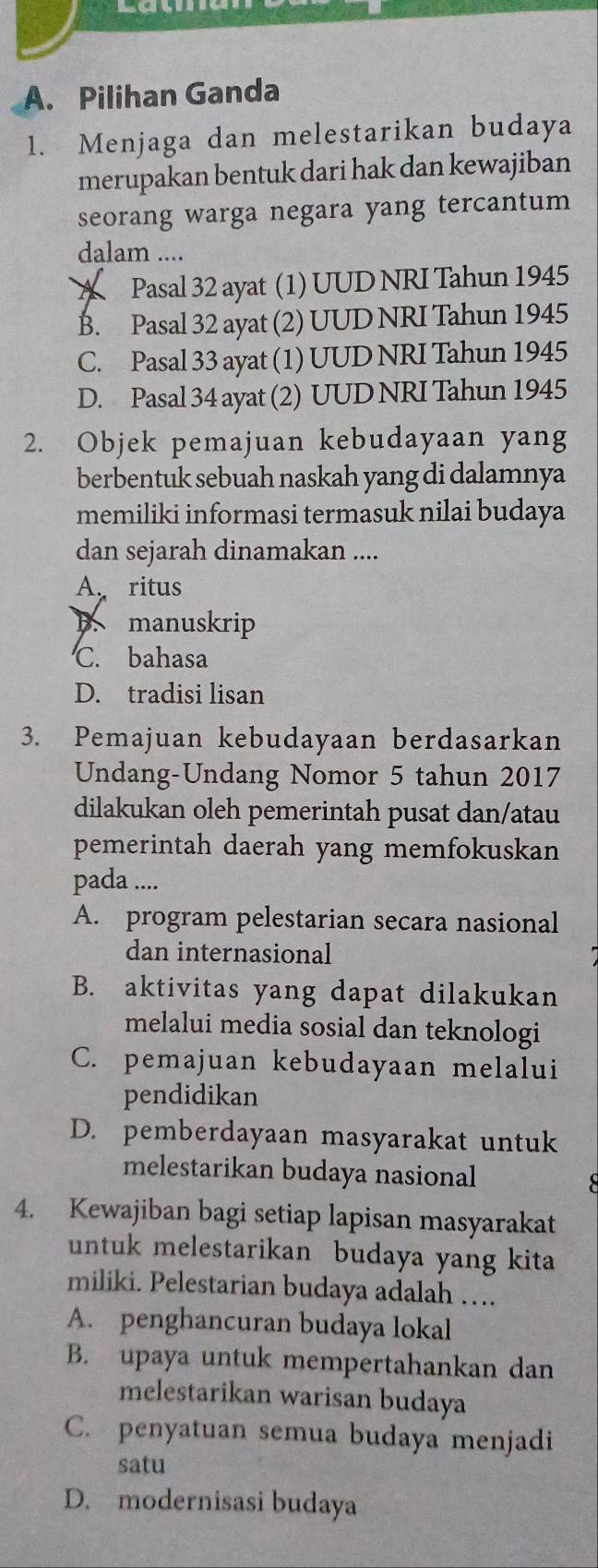 Pilihan Ganda
1. Menjaga dan melestarikan budaya
merupakan bentuk dari hak dan kewajiban
seorang warga negara yang tercantum 
dalam ....
A Pasal 32 ayat (1) UUD NRI Tahun 1945
B. Pasal 32 ayat (2) UUD NRI Tahun 1945
C. Pasal 33 ayat (1) UUD NRI Tahun 1945
D. Pasal 34 ayat (2) UUD NRI Tahun 1945
2. Objek pemajuan kebudayaan yang
berbentuk sebuah naskah yang di dalamnya
memiliki informasi termasuk nilai budaya
dan sejarah dinamakan ....
A. ritus
B. manuskrip
C. bahasa
D. tradisi lisan
3. Pemajuan kebudayaan berdasarkan
Undang-Undang Nomor 5 tahun 2017
dilakukan oleh pemerintah pusat dan/atau
pemerintah daerah yang memfokuskan
pada ....
A. program pelestarian secara nasional
dan internasional
B. aktivitas yang dapat dilakukan
melalui media sosial dan teknologi
C. pemajuan kebudayaan melalui
pendidikan
D. pemberdayaan masyarakat untuk
melestarikan budaya nasional
4. Kewajiban bagi setiap lapisan masyarakat
untuk melestarikan budaya yang kita
miliki. Pelestarian budaya adalah …
A. penghancuran budaya lokal
B. upaya untuk mempertahankan dan
melestarikan warisan budaya
C. penyatuan semua budaya menjadi
satu
D. modernisasi budaya