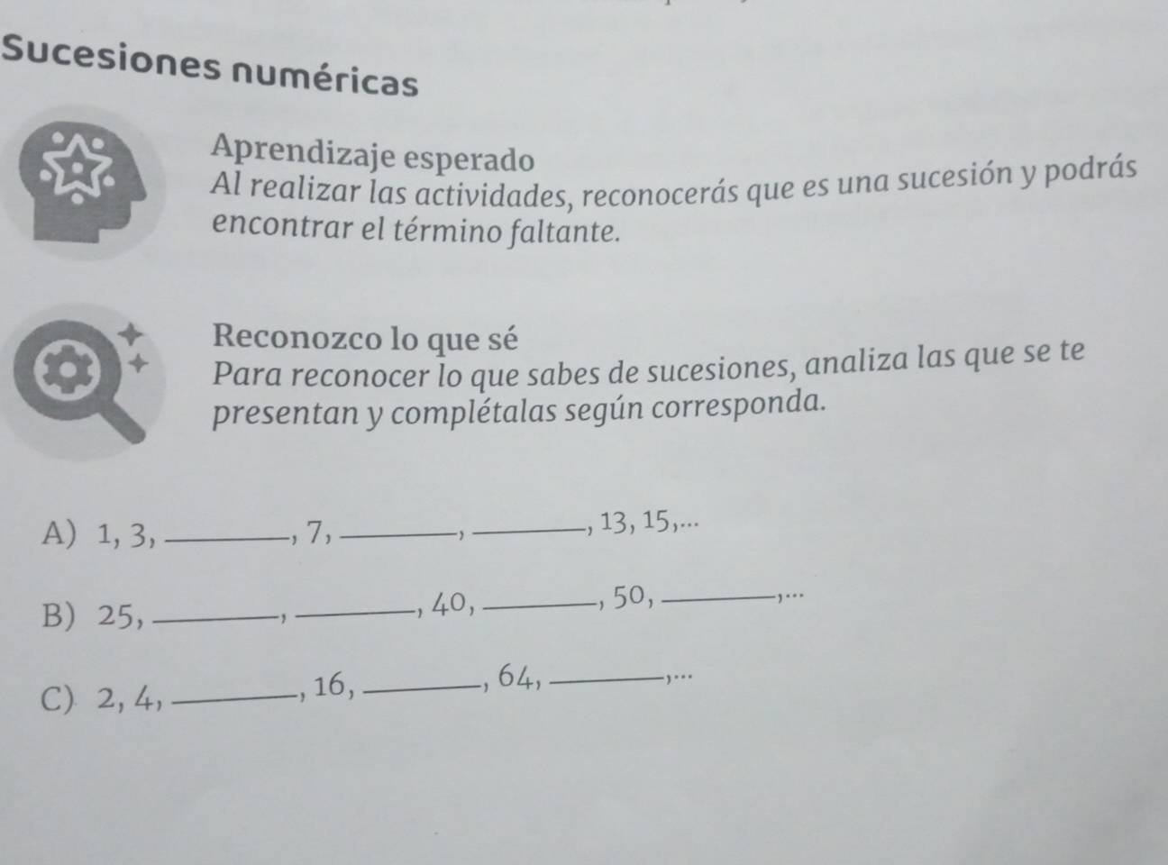 Sucesiones numéricas 
Aprendizaje esperado 
Al realizar las actividades, reconocerás que es una sucesión y podrás 
encontrar el término faltante. 
Reconozco lo que sé 
Para reconocer lo que sabes de sucesiones, analiza las que se te 
presentan y complétalas según corresponda. 
A) 1, 3, _., 7, __ , 13, 15,... 
B 25, __, 40, _, 50,_ 
,... 
C) 2, 4, _, 16,_ 
, 64,_ .)...