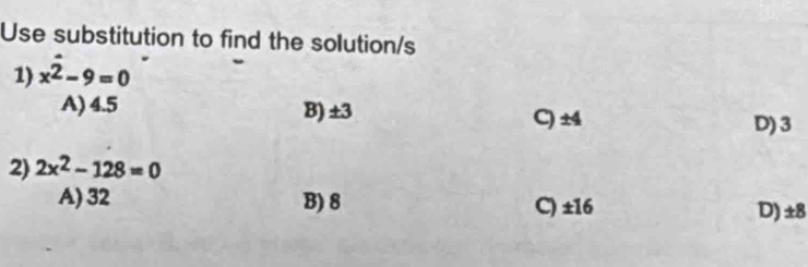 Use substitution to find the solution/s
1) x^(hat 2)-9=0
A) 4.5 B) ±3 C) ±4
D) 3
2) 2x^2-128=0
A) 32 B) 8 C) ±16
D) ±8