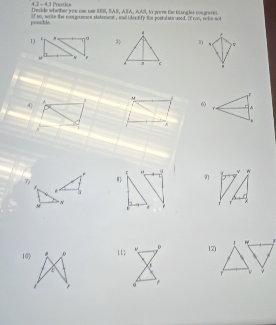 4.2 - 4.3 Practice 
Decide whether you can use SSS, SAS, ASA, AAS, to prove the triangles congruent. 
If so, write the congruence statement , and identify the postulate used. If not, write not 
possible.
p
1) 。 
2) 
3) 。
M N
M
L
4) A
I 
6)
K
a
1 
j 

7) 
8) 
9) 

10) 12) 
11)