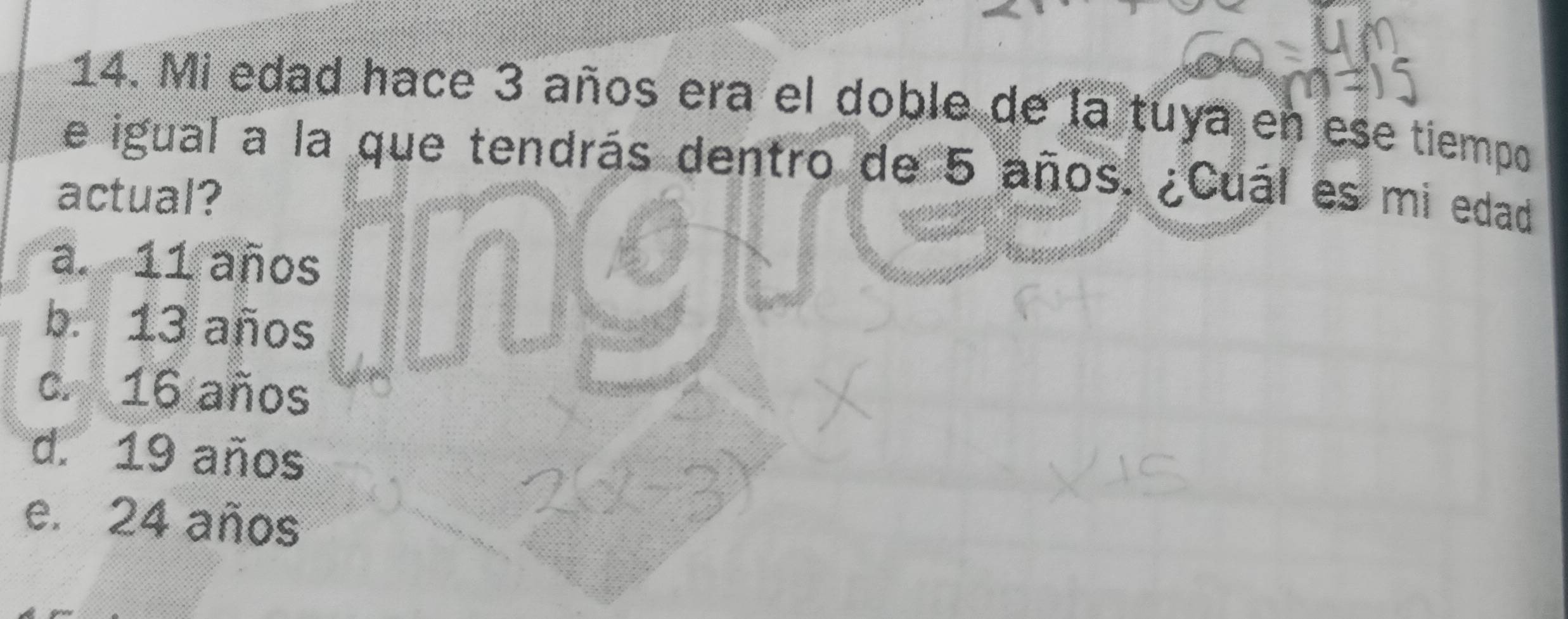 Mi edad hace 3 años era el doble de la tuya en ese tiempo
e igual a la que tendrás dentro de 5 años. ¿Cuál es mi edad
actual?
a. 11 años
b. 13 años
c. 16 años
d. 19 años
e. 24 años