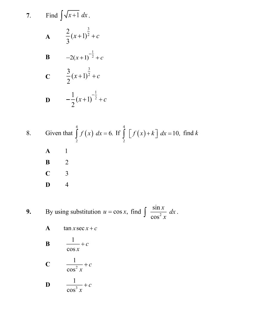 Find ∈t sqrt(x+1)dx.
A  2/3 (x+1)^ 3/2 +c
B -2(x+1)^- 1/2 +c
C  3/2 (x+1)^ 3/2 +c
D - 1/2 (x+1)^- 1/2 +c
8. Given that ∈tlimits _2^(4f(x)dx=6. If ∈tlimits _2^4[f(x)+k]dx=10, , find k
A 1
B 2
C 3
D 4
9. By using substitution u=cos x , find ∈t frac sin x)cos^2xdx.
A tan xsec x+c
B  1/cos x +c
C  1/cos^2x +c
D  1/cos^3x +c