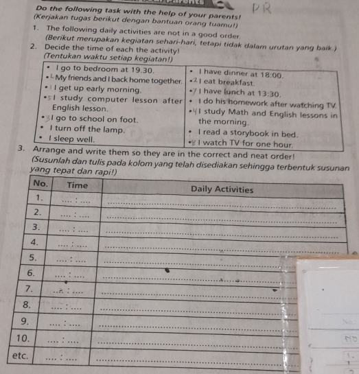 Do the following task with the help of your parents!
(Kerjakan tugas berikut dengan bantuan orang tuamu!)
1. The following daily activities are not in a good order.
(Berikut merupakan kegiatan sehari-hari, tetapi tidak dalam urutan yang baik.)
2. Decide the time of each the activity!
(Tentukan wakt
ey are in the correct and neat order!
(Susunlah dan tulis pada kolom yang telah disediakan sehingga terbentuk susun